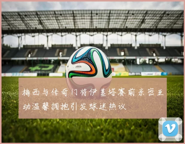 梅西与传奇门将伊基塔赛前亲密互动温馨拥抱引发球迷热议