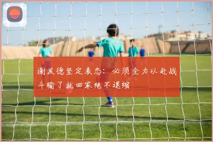 谢泼德坚定表态：必须全力以赴战斗输了就回家绝不退缩