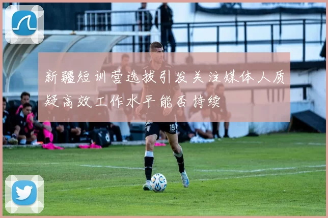 新疆短训营选拔引发关注媒体人质疑高效工作水平能否持续