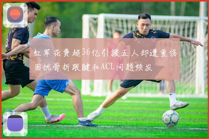 红军花费超36亿引援五人却遭重伤困扰骨折跟腱和ACL问题频发