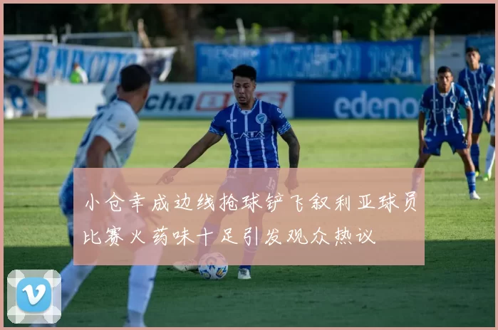 小仓幸成边线抢球铲飞叙利亚球员比赛火药味十足引发观众热议