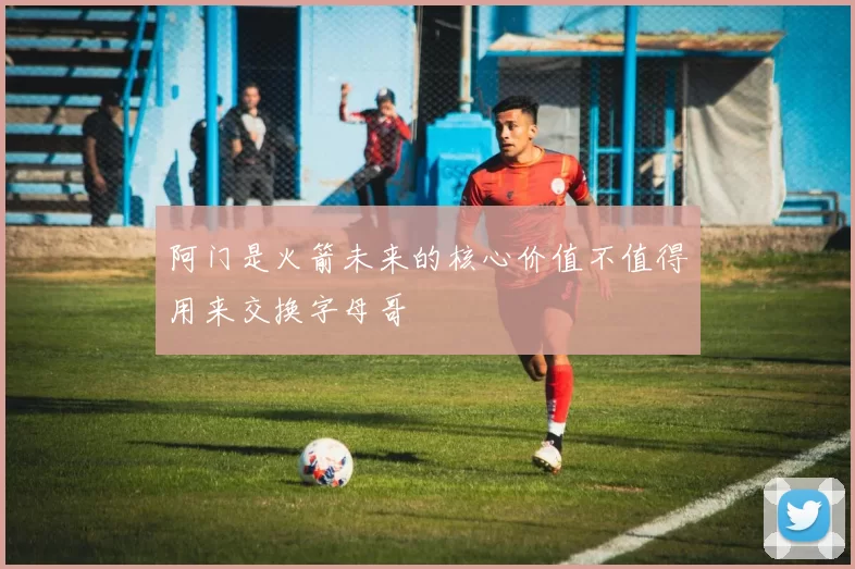 阿门是火箭未来的核心价值不值得用来交换字母哥