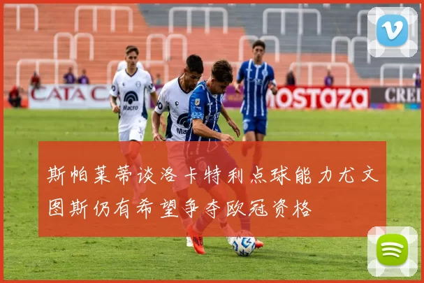 斯帕莱蒂谈洛卡特利点球能力尤文图斯仍有希望争夺欧冠资格