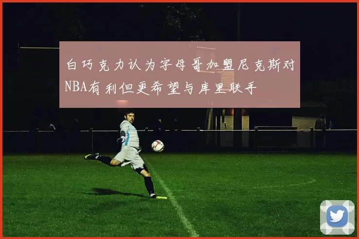 白巧克力认为字母哥加盟尼克斯对NBA有利但更希望与库里联手