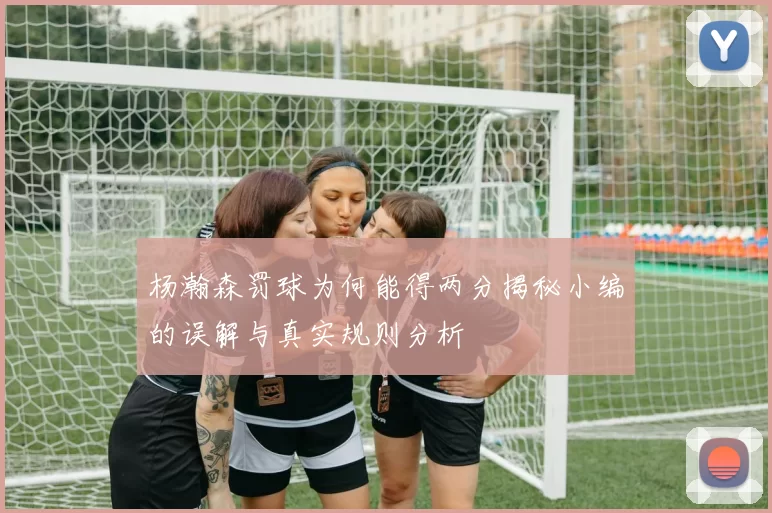 杨瀚森罚球为何能得两分揭秘小编的误解与真实规则分析