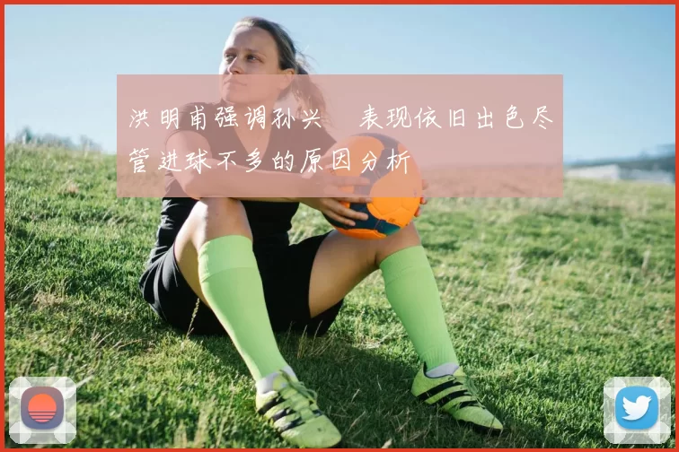 洪明甫强调孙兴慜表现依旧出色尽管进球不多的原因分析