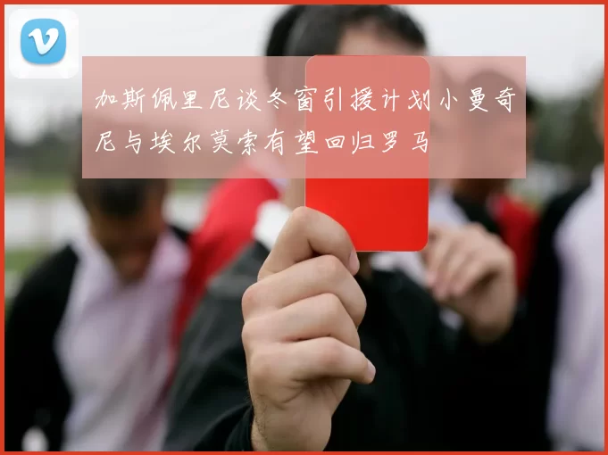 加斯佩里尼谈冬窗引援计划小曼奇尼与埃尔莫索有望回归罗马