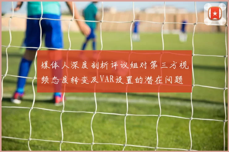 媒体人深度剖析评议组对第三方视频态度转变及VAR设置的潜在问题