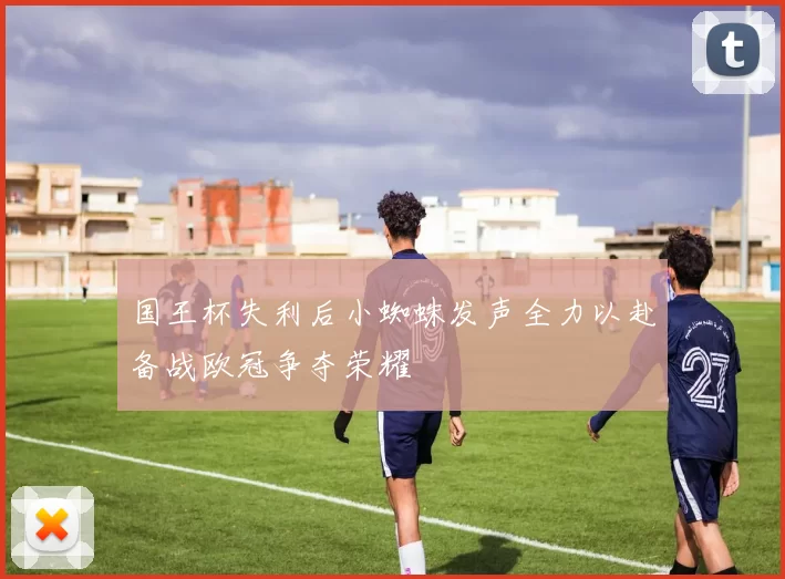 国王杯失利后小蜘蛛发声全力以赴备战欧冠争夺荣耀