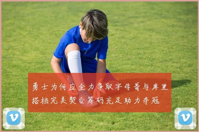 勇士为何应全力争取字母哥与库里搭档完美契合筹码充足助力夺冠